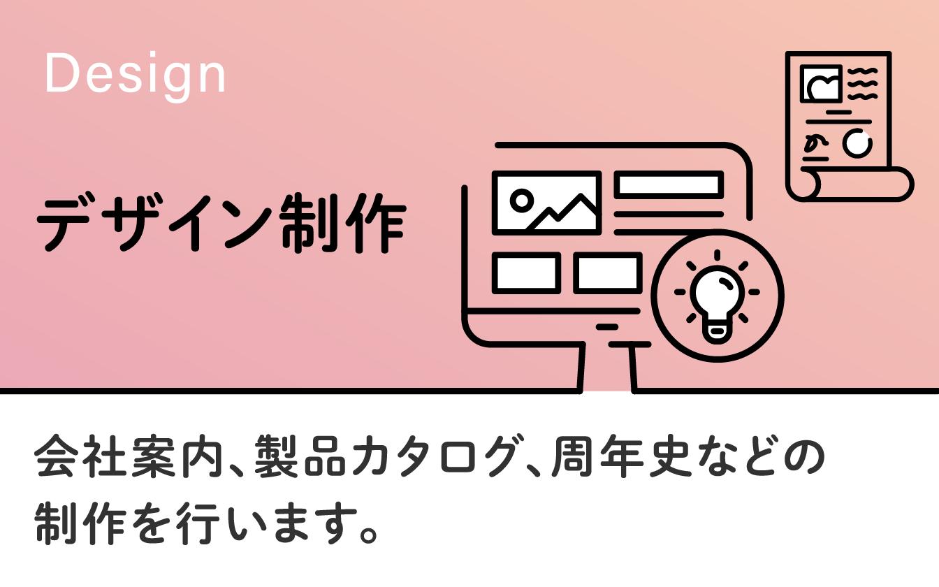 デザイン制作　会社案内、製品カタログ、周年史など、冊子の企画・制作などの企画・クリエイティブを行います。